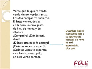 Verde que te quiero verde,  verde viento, verdes ramas.  Los dos compadres subieron.  El largo viento, dejaba  en la boca un raro gusto  de hiel, de menta y de albahaca.  ¡Compadre! ¿Dónde está, dime?  ¿Dónde está mi niña amarga?  ¡Cuántas veces te esperó!  ¡Cuántas veces te esperara,  cara fresca, negro pelo,  en esta verde baranda!  Desenlace fatal: el moribundo llega a su lugar de cita habitual, y la novia no está esperándolo.  ¿Por qué? 