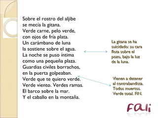 Sobre el rostro del aljibe  se mecía la gitana.  Verde carne, pelo verde,  con ojos de fría plata.  Un carámbano de luna  la sostiene sobre el agua.  La noche se puso íntima  como una pequeña plaza.  Guardias civiles borrachos,  en la puerta golpeaban.  Verde que te quiero verde.  Verde viento. Verdes ramas.  El barco sobre la mar.  Y el caballo en la montaña. La gitana se ha suicidado: su cara flota sobre el pozo, bajo la luz de la luna. Vienen a detener al contrabandista. Todos muertos. Verde total. FIN. 
