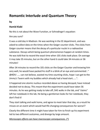 Romantic Interlude and Quantum Theory
by
Hamid Kiabi
No this is not about the Wave Function, or Schrodinger's equation:
Are you sure?
It was a cold day in Madison. He was working in the EE department, and was
asked to collect data on the times when the Geiger counter clicks. The clicks from
Geiger counter means that the decay of a particular nuclei in a radioactive
substance. Decays which being quantum phenomenon happen at random times.
He was told that to record the exact time when 101 clicks took place. On average
it may take 35 minutes, but on the other hand it could take 34 minutes or 36
minutes!
After 34 minutes to record the 101 clicks on the Geiger Counter and knowing him
very well, he would have packed his stuff in a blink of an eye and commented : "
@#$%! ..... can not believe, wasted my time counting clicks, hope I can get to the
Jimmy's Tavern with my buddies which already had a head start......".
It happened one atomic nucleus recorded above as having decayed, have instead
decided not to decay. This meant that the experiment could have taken 36
minutes. As he was getting ready to take off, SHE walks in the lab, and "claims"
left her notebook in the lab. He being a gentleman looks for her notebook, they
don't find it!
They start talking and walk home, and agree to meet later that day, as a result he
misses on an event which would had life changing consequences for worse!?
Clearly the different time it might have taken for him to finish up his experiment
led to two different outcomes, and diverge by large amount.
Microscopic effects can have macroscopic consequences. (*)
 