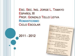 Esc. Sec. Ing. Jorge L. TamayoEspañol IIIProf. Gonzalo Tello LeyvaRomanticismo Ciclo Escolar 2011 - 2012 