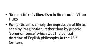 • ‘Romanticism is liberalism in literature’ -Victor
Hugo
• Romanticism is simply the expression of life as
seen by imagination, rather than by prosaic
‘common sense’ which was the central
doctrine of English philosophy in the 18th
Century.
 