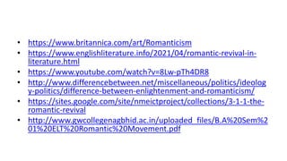 • https://www.britannica.com/art/Romanticism
• https://www.englishliterature.info/2021/04/romantic-revival-in-
literature.html
• https://www.youtube.com/watch?v=8Lw-pTh4DR8
• http://www.differencebetween.net/miscellaneous/politics/ideolog
y-politics/difference-between-enlightenment-and-romanticism/
• https://sites.google.com/site/nmeictproject/collections/3-1-1-the-
romantic-revival
• http://www.gwcollegenagbhid.ac.in/uploaded_files/B.A%20Sem%2
01%20ELT%20Romantic%20Movement.pdf
 