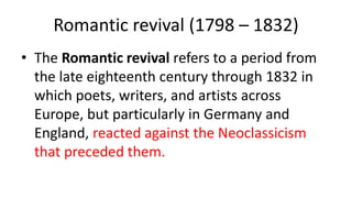 Romantic revival (1798 – 1832)
• The Romantic revival refers to a period from
the late eighteenth century through 1832 in
which poets, writers, and artists across
Europe, but particularly in Germany and
England, reacted against the Neoclassicism
that preceded them.
 