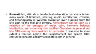 • Romanticism, attitude or intellectual orientation that characterized
many works of literature, painting, music, architecture, criticism,
and historiography in Western civilization over a period from the
late 18th to the mid-19th century. Romanticism can be seen as a
rejection of the precepts of order, calm, harmony, balance,
idealization, and rationality that typified Classicism in general and
late 18th-century Neoclassicism in particular. It was also to some
extent a reaction against the Enlightenment and against 18th-
century rationalism and physical materialism in general.
 