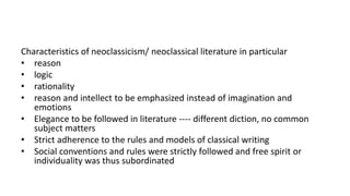 Characteristics of neoclassicism/ neoclassical literature in particular
• reason
• logic
• rationality
• reason and intellect to be emphasized instead of imagination and
emotions
• Elegance to be followed in literature ---- different diction, no common
subject matters
• Strict adherence to the rules and models of classical writing
• Social conventions and rules were strictly followed and free spirit or
individuality was thus subordinated
 