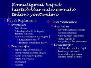 Romatizmal kapakRomatizmal kapak
hastalıklarında cerrahihastalıklarında cerrahi
tedavi yöntemleritedavi yöntemleri
Kapak ReplasmanıKapak Replasmanı
AvantajlarıAvantajları
 Basit olmasıBasit olması
 Tekrarlayan kardit ile kapağınTekrarlayan kardit ile kapağın
deforme olmamasıdeforme olmaması
 Komplikasyonlarının eskiye göreKomplikasyonlarının eskiye göre
Kapak teknolojisiKapak teknolojisi
Hastanın entelektüel düzeyiHastanın entelektüel düzeyi
DezavantajlarıDezavantajları
 Yapısal kapak bozukluklarıYapısal kapak bozuklukları
 Tromboembolik komplikasyonTromboembolik komplikasyon
 Kapak trombozu ve pannusKapak trombozu ve pannus
 Paravalvüler kaçakParavalvüler kaçak
 EndokarditEndokardit
 KanamaKanama
Plasti YöntemleriPlasti Yöntemleri
AvantajlarıAvantajları
 Sol ventrikül fonksiyonlarıSol ventrikül fonksiyonları
daha iyi korunmasıdaha iyi korunması
 Nativ kapağın korunmasıNativ kapağın korunması
 Protez kapağa aitProtez kapağa ait
komplikasyonların olmamasıkomplikasyonların olmaması
DezavantajlarıDezavantajları
 Her kapakta mümkün değilHer kapakta mümkün değil
 Tecrübe gerektirmesiTecrübe gerektirmesi
 Zamanla kapağın tekrarZamanla kapağın tekrar
deforme olması ile nüksdeforme olması ile nüks
 