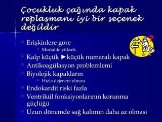 Çocukluk ça ında kapakğÇocukluk ça ında kapakğ
replasmanı iyi bir seçenekreplasmanı iyi bir seçenek
de ildirğde ildirğ
 Erişkinlere göreErişkinlere göre
 Mortalite yüksekMortalite yüksek
 Kalp küçükKalp küçük ►►küçük numaralı kapakküçük numaralı kapak
 Antikoagülasyon problemlemiAntikoagülasyon problemlemi
 Biyolojik kapaklarınBiyolojik kapakların
 Hızla dejenere olmasıHızla dejenere olması
 Endokardit riski fazlaEndokardit riski fazla
 Ventrikül fonksiyonlarının korunmaVentrikül fonksiyonlarının korunma
güçlüğügüçlüğü
 Uzun dönemde sağ kalımın daha az olmasıUzun dönemde sağ kalımın daha az olması
 