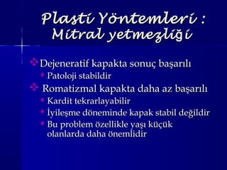Plasti YöntemleriPlasti Yöntemleri ::
Mitral yetmezli iğMitral yetmezli iğ
Dejeneratif kapakta sonuç başarılıDejeneratif kapakta sonuç başarılı
 Patoloji stabildirPatoloji stabildir
 Romatizmal kapakta daha az başarılıRomatizmal kapakta daha az başarılı
 Kardit tekrarlayabilirKardit tekrarlayabilir
 İyileşme döneminde kapak stabil değildirİyileşme döneminde kapak stabil değildir
 Bu problem özellikle yaşı küçükBu problem özellikle yaşı küçük
olanlarda daha önemlidirolanlarda daha önemlidir
 