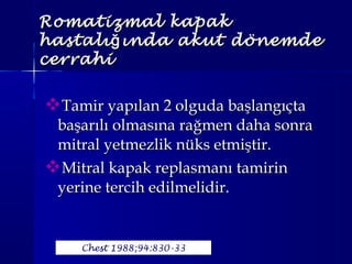 Tamir yapılan 2 olguda başlangıçtaTamir yapılan 2 olguda başlangıçta
başarılı olmasına rağmen daha sonrabaşarılı olmasına rağmen daha sonra
mitral yetmezlik nüks etmiştir.mitral yetmezlik nüks etmiştir.
Mitral kapak replasmanı tamirinMitral kapak replasmanı tamirin
yerine tercih edilmelidir.yerine tercih edilmelidir.
Romatizmal kapakRomatizmal kapak
hastalı ında akut dönemdeğhastalı ında akut dönemdeğ
cerrahicerrahi
Chest 1988;94:830-33
 