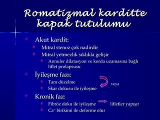 Romatizmal karditteRomatizmal karditte
kapak tutulumukapak tutulumu
 Akut kardit:Akut kardit:
 Mitral stenoz çok nadirdirMitral stenoz çok nadirdir
 Mitral yetmezlik sıklıkla gelişirMitral yetmezlik sıklıkla gelişir
 Annuler dilatasyon ve korda uzamasına bağlıAnnuler dilatasyon ve korda uzamasına bağlı
liflet prolapsusuliflet prolapsusu
 İyileşme fazı:İyileşme fazı:
 Tam düzelmeTam düzelme
 Skar dokusu ile iyileşmeSkar dokusu ile iyileşme
 Kronik faz:Kronik faz:
 Fibröz doku ile iyileşme lifletler yapışırFibröz doku ile iyileşme lifletler yapışır
 CaCa++++
birikimi ile deforme olurbirikimi ile deforme olur
veya
 
