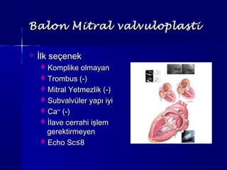 Balon Mitral valvuloplastiBalon Mitral valvuloplasti
 İlk seçenekİlk seçenek
Komplike olmayanKomplike olmayan
Trombus (-)Trombus (-)
Mitral Yetmezlik (-)Mitral Yetmezlik (-)
Subvalvüler yapı iyiSubvalvüler yapı iyi
CaCa++++
(-)(-)
İlave cerrahi işlemİlave cerrahi işlem
gerektirmeyengerektirmeyen
Echo ScEcho Sc≤8≤8
 