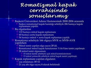 Romatizmal kapakRomatizmal kapak
cerrahisindecerrahisinde
sonuçlarımızsonuçlarımız
 Başkent Üniversitesi Adana Hastanesinde 2000-2006 arasındaBaşkent Üniversitesi Adana Hastanesinde 2000-2006 arasında
 Sadece romatizmal kapak hastalığı sebebiyle 206 hastaya kapakSadece romatizmal kapak hastalığı sebebiyle 206 hastaya kapak
replasmanı yapıldı.replasmanı yapıldı.
 Bu olgulardanBu olgulardan
 110 hastaya mitral kapak replasmanı110 hastaya mitral kapak replasmanı
 40 hastaya aorta kapak replasmanı40 hastaya aorta kapak replasmanı
 56 hastaya mitral + aorta kapak replasman yapıldı56 hastaya mitral + aorta kapak replasman yapıldı
 Romatizma sebebiyle 166 olguya MVR ve MVR+AVRRomatizma sebebiyle 166 olguya MVR ve MVR+AVR
yapılırkenyapılırken
 Mitral tamir yapılan olgu sayısı 28’idi.Mitral tamir yapılan olgu sayısı 28’idi.
 Romatizmal mitral kapak hastalarının %14.4’üne tamir yapılmıştıRomatizmal mitral kapak hastalarının %14.4’üne tamir yapılmıştı
 28 mitral tamir olgusunun;28 mitral tamir olgusunun;
 15 mitral darlık sebebiyle açık mitral kommisürotomi15 mitral darlık sebebiyle açık mitral kommisürotomi
 13 mitral yetmezlik sebebiyle mitral kapak tamiri yapılmıştı.13 mitral yetmezlik sebebiyle mitral kapak tamiri yapılmıştı.
 Kapak replasmanı yapılan olgularınKapak replasmanı yapılan olguların
 yaş ortalaması 38+16yaş ortalaması 38+16
 21 yaş altı olgu sayısı; 8 olarak belirlendi21 yaş altı olgu sayısı; 8 olarak belirlendi
 