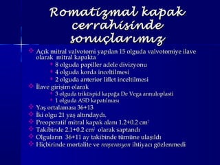 Romatizmal kapakRomatizmal kapak
cerrahisindecerrahisinde
sonuçlarımızsonuçlarımız
 Açık mitral valvotomi yapılan 15 olguda valvotomiye ilaveAçık mitral valvotomi yapılan 15 olguda valvotomiye ilave
olarak mitral kapaktaolarak mitral kapakta
 8 olguda papiller adele divizyonu8 olguda papiller adele divizyonu
 4 olguda korda inceltilmesi4 olguda korda inceltilmesi
 2 olguda anterior liflet inceltilmesi2 olguda anterior liflet inceltilmesi
 İlave girişim olarakİlave girişim olarak
 3 olguda triküspid kapağa De Vega annuloplasti3 olguda triküspid kapağa De Vega annuloplasti
 1 olguda ASD kapatılması1 olguda ASD kapatılması
 Yaş ortalaması 36+13Yaş ortalaması 36+13
 İki olgu 21 yaş altındaydı.İki olgu 21 yaş altındaydı.
 Preoperatif mitral kapak alanı 1.2+0.2 cmPreoperatif mitral kapak alanı 1.2+0.2 cm22
 Takibinde 2.1+0.2 cmTakibinde 2.1+0.2 cm22
olarak saptandıolarak saptandı
 Olguların 36+11 ay takibinde tümüne ulaşıldıOlguların 36+11 ay takibinde tümüne ulaşıldı
 Hiçbirinde mortalite veHiçbirinde mortalite ve reoperasyonreoperasyon ihtiyacı gözlenmediihtiyacı gözlenmedi
 