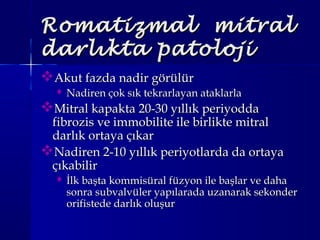 Romatizmal mitralRomatizmal mitral
darlıkta patolojidarlıkta patoloji
Akut fazda nadir görülürAkut fazda nadir görülür
 Nadiren çok sık tekrarlayan ataklarlaNadiren çok sık tekrarlayan ataklarla
Mitral kapakta 20-30 yıllık periyoddaMitral kapakta 20-30 yıllık periyodda
fibrozis ve immobilite ile birlikte mitralfibrozis ve immobilite ile birlikte mitral
darlık ortaya çıkardarlık ortaya çıkar
Nadiren 2-10 yıllık periyotlarda da ortayaNadiren 2-10 yıllık periyotlarda da ortaya
çıkabilirçıkabilir
 İlk başta kommisüral füzyon ile başlar ve dahaİlk başta kommisüral füzyon ile başlar ve daha
sonra subvalvüler yapılarada uzanarak sekondersonra subvalvüler yapılarada uzanarak sekonder
orifistede darlık oluşurorifistede darlık oluşur
 