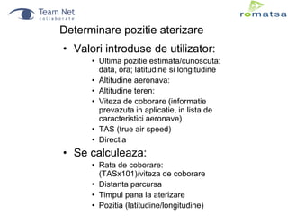 Determinare pozitie aterizare

• Valori introduse de utilizator:
• Ultima pozitie estimata/cunoscuta:
data, ora; latitudine si longitudine
• Altitudine aeronava:
• Altitudine teren:
• Viteza de coborare (informatie
prevazuta in aplicatie, in lista de
caracteristici aeronave)
• TAS (true air speed)
• Directia

• Se calculeaza:
• Rata de coborare:
(TASx101)/viteza de coborare
• Distanta parcursa
• Timpul pana la aterizare
• Pozitia (latitudine/longitudine)

 