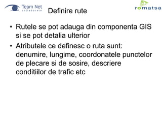 Definire rute
• Rutele se pot adauga din componenta GIS
si se pot detalia ulterior
• Atributele ce definesc o ruta sunt:
denumire, lungime, coordonatele punctelor
de plecare si de sosire, descriere
conditiilor de trafic etc

 