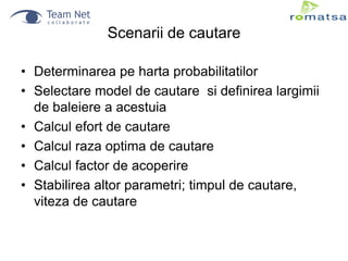 Scenarii de cautare
• Determinarea pe harta probabilitatilor
• Selectare model de cautare si definirea largimii
de baleiere a acestuia
• Calcul efort de cautare
• Calcul raza optima de cautare
• Calcul factor de acoperire
• Stabilirea altor parametri; timpul de cautare,
viteza de cautare

 
