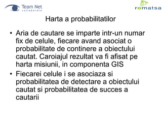 Harta a probabilitatilor
• Aria de cautare se imparte intr-un numar
fix de celule, fiecare avand asociat o
probabilitate de continere a obiectului
cautat. Caroiajul rezultat va fi afisat pe
harta misiunii, in componenta GIS
• Fiecarei celule i se asociaza si
probabilitatea de detectare a obiectului
cautat si probabilitatea de succes a
cautarii

 