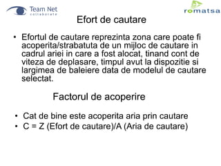 Efort de cautare
• Efortul de cautare reprezinta zona care poate fi
acoperita/strabatuta de un mijloc de cautare in
cadrul ariei in care a fost alocat, tinand cont de
viteza de deplasare, timpul avut la dispozitie si
largimea de baleiere data de modelul de cautare
selectat.

Factorul de acoperire
• Cat de bine este acoperita aria prin cautare
• C = Z (Efort de cautare)/A (Aria de cautare)

 