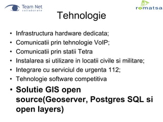 Tehnologie
•
•
•
•
•
•

Infrastructura hardware dedicata;
Comunicatii prin tehnologie VoIP;
Comunicatii prin statii Tetra
Instalarea si utilizare in locatii civile si militare;
Integrare cu serviciul de urgenta 112;
Tehnologie software competitiva

• Solutie GIS open
source(Geoserver, Postgres SQL si
open layers)

 