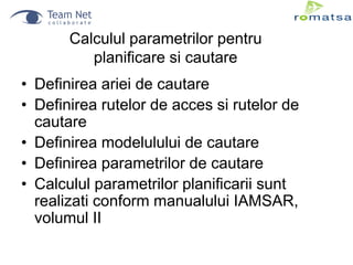 Calculul parametrilor pentru
planificare si cautare
• Definirea ariei de cautare
• Definirea rutelor de acces si rutelor de
cautare
• Definirea modelulului de cautare
• Definirea parametrilor de cautare
• Calculul parametrilor planificarii sunt
realizati conform manualului IAMSAR,
volumul II

 
