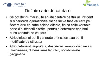 Definire arie de cautare
• Se pot definii mai multe arii de cautare pentru un incident
si o perioada operationala, fie ca se va face cautare pe
fiecare arie de catre echipe diferite, fie ca ariile vor face
parte din scenarii diferite, pentru a determina cea mai
buna varianta de cautare
• Atributele ariei pot fi generate prin calcul sau pot fi
modificate de utilizator
• Atributele sunt: suprafata, descrierea zonelor cu care se
invecineaza, dimensiunile laturilor, coordonatele
geografice

 