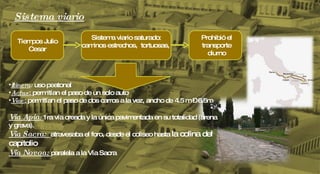 Sistema viario Tiempos Julio Cesar Sistema viario saturado: caminos estrechos,  tortuosas,  Prohibió el transporte diurno Itinera :  uso peatonal Actus :  permitían el paso de un solo auto Viae :  permitían el paso de dos carros a la vez, ancho de 4.5 m – 6.5m Vía Apia :  1ra vía creada y la única pavimentada en su totalidad (arena y grava). Vía Sacra:  atravesaba el foro, desde el coliseo hasta  la colina del capitolio Vía Novoa:  paralela a la Vía Sacra 