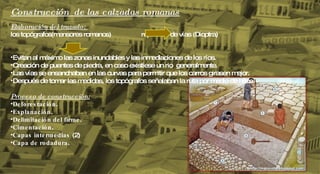 Construcción  de las calzadas romanas Elaboración del trazado:  los topógrafos( mensores romanos)  replanteo de vías (Dioptra) Evitan al máximo las zonas inundables y las inmediaciones de los ríos. Creación de puentes de piedra, en caso existiese un rio  generalmente.  Las vías se ensanchaban en las curvas para permitir que los carros girasen mejor. Después de tomar las medidas, los topógrafos señalaban la ruta por medio de hitos Proceso de construcción: Deforestación .  Explanación .  Delimitación del firme .  Cimentación .  Capas intermedias  (2) Capa de rodadura .  