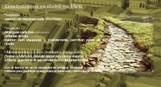 Construcciones en el sistema Viario mutatio   estación de descanso cada 10 o 15 km mansio  Albergues cada tres  mutationes pintadas de rojo,  estaban bien equipadas y, posiblemente, permitían pasar allí la noche.  Monumentos civiles, militares y sagrados Oraban a Mercurio, dios del comercio y de los viajeros,  a Diana, guardiana de las carreteras o a deidades locales.  Con el tiempo se vio la necesidad de construir fortalezas y campamentos militares para garantizar la seguridad de estas vías y las fronteras romanas. 