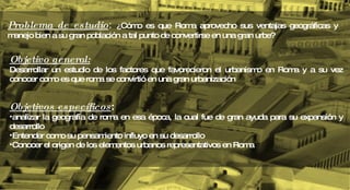 Objetivo  general: Desarrollar un estudio de los factores que favorecieron el urbanismo en Roma y a su vez conocer como es que roma se convirtió en una gran urbanización Objetivos específicos :  analizar la geografía de roma en esa época, la cual fue de gran ayuda para su expansión y desarrollo Entender como su pensamiento influyo en su desarrollo Conocer el origen de los elementos urbanos representativos en Roma Problema de estudio :  ¿ Cómo es que Roma aprovecho sus ventajas geográficas y  manejo bien a su gran población a tal punto de convertirse en una gran urbe? 