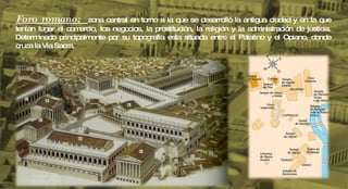 Foro romano:  zona central en torno a la que se desarrolló la antigua ciudad y en la que tenían lugar el comercio, los negocios, la prostitución, la religión y la administración de justicia. Determinado principalmente por su topografia esta situada entre el Palatino y el Opiano, donde cruza la Via Sacra. 