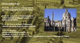 foros imperiales Foro de Julio César  (o Forum Julium),  dimensión rectangular de 124 x 45 metros. Foro de Augusto  (o Forum Augustum), motivo de honrar al Dios de la guerra " Marte "  trataba temas legales Foro de Nerva  (o Forum Transitorium) intención de unir los foros de Cesar y Augusto Foro de Trajano conmemorar la victoria contra  Dacia .  Arquitecto:  Apolodoro de Damasco .  Comprende: un pórtico,  La basílica Ulpia , una biblioteca y la columna y el templo de Trajano. 