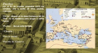 Puertos con el fin de importar productos como los cereales, vino y aceite de oliva, piedras, mármoles Ostia:  situada en la desembocadura del rio Tiber, no se abastecía para acoger a varios navíos Portus:  3km al norte de Ostia  Claudio:  Fossa traina Puerto de Genova 