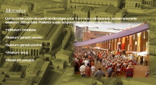 Mercados Con la construcción de puerto se dio origen a los  h o r r e a o (almacenes), aproximadamente existieron  290 en total. Posterior a esto surgieron los mercados mayoristas: Holitorium: hortalizas Boarium: ganado vacuno Suarium: ganado porcino Vinarium: vinos Piscarium: pescado 