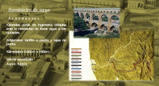 Suministro de agua A c u e d u c t o s Grandes obras de ingeniería creadas ante la necesidad de llevar agua a las ciudades. Materiales: ladrillo o piedra y lajas de piedra Dimension: 0.90cm  x 180cm primer acueducto: Aqua Appia 