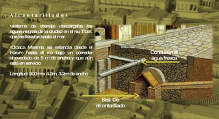 A l c a n t a r i l l a d o s sistema de drenaje descargaba las aguas negras de la ciudad en el río Tíber, que las llevaba hasta el mar. Cloaca Maxima: se extendía desde el Forum hasta el río bajo un corredor abovedado de 5 m de ancho y que aún está en servicio Longitud: 900 m x 4.2m, 3.2m de ancho  Sist. De alcantarillado Conducen el agua fresca 