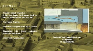 T E R M A S Funcion: social, recreativa Ambientes: bano, bibliotecas, jardines, sala fria, sala caliente, sala tibia, etc. Termas de Trajano:  Suministro de aguas frias: Aqua Traiana  Suministro de aguas calientes: testudines alveolorum sistema de hypocaustum Corte del Testudines Alverolorum A: agua fría B: agua caliente 