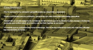 Conclusiones: Roma aprovecho su ubicación geográfica para su desarrollo y expansión Busco comodidad para su población, generando con esto viviendas adecuadas para ellos. Desarrolló un amplio sistema de carreteras de tal manera que el ciudadano tuviera acceso a todos las ciudades que conformaban el imperio y así también facilitar el comercio. A medida que su población iba incrementándose, Roma se iba ordenando cada vez mas para afrontar las necesidades de todos.  