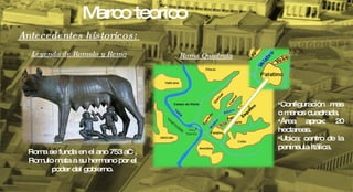 Antecedentes historicos:  Leyenda de Romulo y Remo Roma se funda en el ano 753 aC , Romulo mata a su hermano por el poder del gobierno. Roma Quadrata Configuración mas o menos cuadrada. Área aprox: 20 hectareas. Ubica: centro de la península Itálica. Marco teorico 