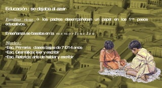 Educación : se dejaba al azar Familias ricas    los padres desempeñaban un papel en los 1 ros  pasos educativos. Enseñanza se basaba en la  m e m o r I z a c I o n Niveles:  Esc. Primaria:  clases bajas de 7 – 14 anos Esc. Gramática: leer y escribir Esc. Retorica: arte de hablar y escribir 
