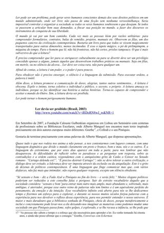 Ler pode ser um problema, pode gerar seres humanos conscientes demais dos seus direitos políticos em um
mundo administrado, onde ser livre não passa de uma ficção sem nenhuma verossimilhança. Seria
impossível controlar e organizar a sociedade se todos os seres humanos soubessem o que desejam. Se todos
se pusessem a articular bem suas demandas, a fincar sua posição no mundo, a fazer dos discursos os
instrumentos de conquista de sua liberdade.
O mundo já vai por um bom caminho. Cada vez mais as pessoas lêem por razões utilitárias: para
compreender formulários, contratos, bulas de remédio, projetos, manuais etc. Observem as filas, um dos
pequenos cancros da civilização contemporânea. Bastaria um livro para que todos se vissem magicamente
transportados para outras dimensões, menos incômodas. E esse o tapete mágico, o pó de pirlimpimpim, a
máquina do tempo. Para o homem que lê, não há fronteiras, não há cortes, prisões tampouco. O que é mais
subversivo do que a leitura?
É preciso compreender que ler para se enriquecer culturalmente ou para se divertir deve ser um privilégio
concedido apenas a alguns, jamais àqueles que desenvolvem trabalhos práticos ou manuais. Seja em filas,
em metrôs, ou no silêncio da alcova... Ler deve ser coisa rara, não para qualquer um.
Afinal de contas, a leitura é um poder, e o poder é para poucos.
Para obedecer não é preciso enxergar, o silêncio é a linguagem da submissão. Para executar ordens, a
palavra é inútil.
Além disso, a leitura promove a comunicação de dores, alegrias, tantos outros sentimentos... A leitura é
obscena. Expõe o íntimo, torna coletivo o individual e público, o secreto, o próprio. A leitura ameaça os
indivíduos, porque os faz identificar sua história a outras histórias. Torna-os capazes de compreender e
aceitar o mundo do Outro. Sim, a leitura devia ser proibida.
Ler pode tornar o homem perigosamente humano.


                 Ler devia ser proibido (Brasil, 2003)
                 http://www.youtube.com/watch?v=iRDoRN8wJ_w&NR=1


Em Setembro de 2007, a Fundação Calouste Gulbenkian organizou em Lisboa um Seminário com centenas
de profissionais sobre as Bibliotecas Escolares, onde Alberto Manguel nos encantou num texto inspirado
precisamente em dois autores europeus muito diferentes: Goethe17, e Collodi e o seu Pinóquio.

Gostaria de terminar precisamente com umas palavras de Alberto Manguel, que dispensa apresentações.

Quase tudo o que nos rodeia nos anima a não pensar, a nos contentarmos com lugares comuns, com uma
linguagem dogmática que divide o mundo claramente em preto e branco, bom e mau, nós e os outros. É a
linguagem do extremismo, que por estes dias aparece em toda a parte, para nos lembrar que não
desapareceu. Às dificuldades de reflectir sobre os paradoxos e as perguntas sem resposta, sobre as
contradições e a ordem caótica, respondemos com o antiquíssimo grito de Catão o Censor no Senado
romano: “Cartago delenda est!”, “É preciso destruir Cartago!”; não se deve tolerar a outra civilização, o
diálogo deve ser evitado, a liderança deve ser imposta através da exclusão ou da aniquilação. Este é o grito
de dezenas de políticos contemporâneos. É uma linguagem que finge comunicar mas que, com vários
disfarces, não faz mais que intimidar; não espera qualquer resposta, excepto um silêncio obediente.

“Sê sensato e bom – diz a Fada Azul a Pinóquio no fim do livro – e serás feliz.” Muitos slogans políticos
poderiam ser reduzidos a este conselho falaz e perigoso. Sair do estreito vocabulário daquilo que a
sociedade considera “sensato e bom”para entrar num outro mais amplo, mais abundante e, sobretudo, mais
ambíguo, é aterrador, porque esse outro reino de palavras não tem limites e é um equivalente perfeito do
pensamento, da emoção e da intuição. Esse vocabulário infinito está aberto para nós se lhe dedicarmos
tempo e fizermos um esforço para o explorar, e durante os nossos muitos séculos forjou palavras com a
experiência para nos devolver o reflexo dessa experiência, para nos permitir entender o nosso universo. É
maior e mais duradouro que a biblioteca sonhada de Pinóquio, cheia de doces, porque metaforicamente a
inclui e concretamente pode levar-nos a ela deixando-nos imaginar as maneiras como podemos mudar uma
sociedade em que Pinóquio passa fome, sofre golpes, é explorado, e se lhe recusa a infância, se lhe pede que
17 “As pessoas não sabem o tempo e o esforço que são necessários para aprender a ler. Eu venho tentando há oitenta
   anos, e ainda não posso afirmar que o consegui.” Goethe, Conversas com Eckerman
 