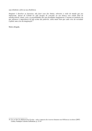 seja obediente e feliz na sua obediência.

Imaginar é dissolver as barreiras, não fazer caso dos limites, subverter a visão do mundo que nos
impuseram. Apesar de Collodi ter sido incapaz de conceder ao seu boneco esse estado final de
autodescoberta, intuía, creio, as possibilidades das suas faculdades imaginativas. E mesmo no momento em
que afirmava a importância do pão acima das palavras, sabia muito bem que cada crise da sociedade
é,afinal, uma crise da imaginação.18


Muito obrigada.




18 Ter ou Não Ter Bibliotecário Escolar : valor e impacto dos recursos humanos nas bibliotecas escolares (2007)
   Lisboa, Fundação Calouste Gulbenkian, p. 33-34
 