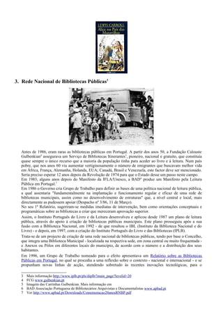 3. Rede Nacional de Bibliotecas Públicas3




  Antes de 1986, eram raras as bibliotecas públicas em Portugal. A partir dos anos 50, a Fundação Calouste
  Gulbenkian4 assegurava um Serviço de Bibliotecas Itinerantes 5, pioneiro, nacional e gratuito, que constituía
  quase sempre o único recurso que a maioria da população tinha para aceder ao livro e à leitura. Num país
  pobre, que nos anos 60 viu aumentar vertiginosamente o número de emigrantes que buscavam melhor vida
  em África, França, Alemanha, Holanda, EUA; Canadá, Brasil e Venezuela, este factor deve ser mencionado.
  Seria preciso esperar 12 anos depois da Revolução de 1974 para que o Estado desse um passo neste campo.
  Em 1983, alguns anos depois do Manifesto da IFLA/Unesco, a BAD 6 produz um Manifesto pela Leitura
  Pública em Portugal.7
  Em 1986 o Governo cria Grupo de Trabalho para definir as bases de uma política nacional de leitura pública,
  a qual assentaria "fundamentalmente na implantação e funcionamento regular e eficaz de uma rede de
  bibliotecas municipais, assim como no desenvolvimento de estruturas" que, a nível central e local, mais
  directamente as pudessem apoiar (Despacho nº 3/86, 11 de Março).
  No seu 1º Relatório, sugeriram-se medidas imediatas de intervenção, bem como orientações conceptuais e
  programáticas sobre as bibliotecas a criar que mereceram aprovação superior.
  Assim, o Instituto Português do Livro e da Leitura desenvolveu e aplicou desde 1987 um plano de leitura
  pública, através do apoio à criação de bibliotecas públicas municipais. Este plano prosseguiu após a sua
  fusão com a Biblioteca Nacional, em 1992 - de que resultou o IBL (Instituto da Biblioteca Nacional e do
  Livro) - e depois, em 1997, com a criação do Instituto Português do Livro e das Bibliotecas (IPLB).
  Trata-se de um projecto de criação de uma rede nacional de bibliotecas públicas, tendo por base o Concelho,
  que integra uma Biblioteca Municipal - localizada na respectiva sede, em zona central ou muito frequentada -
  e Anexos ou Pólos em diferentes locais do município, de acordo com o número e a distribuição dos seus
  habitantes.
  Em 1996, um Grupo de Trabalho nomeado para o efeito apresentava um Relatório sobre as Bibliotecas
  Públicas em Portugal, no qual se procedia a uma reflexão sobre o contexto - nacional e internacional - e se
  propunham novas linhas de acção, atendendo sobretudo às recentes inovações tecnológicas, para o

  3   Mais informação http://www.iplb.pt/pls/diplb/!main_page?levelid=20
  4   FCG www.gulbenkian.pt
  5   Imagem das Carrinhas Gulbenkian. Mais informação em
  6   BAD Associação Portuguesa de Bibliotecários Arquivistas e Documentalistas www.apbad.pt
  7   Ver http://www.apbad.pt/Downloads/Comemoracao20anosRNBP.pdf
 