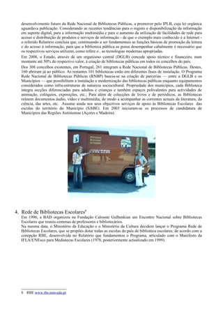 desenvolvimento futuro da Rede Nacional de Bibliotecas Públicas, a promover pelo IPLB, cuja lei orgânica
   aguardava publicação. Considerando as recentes tendências para o registo e disponibilização da informação
   em suporte digital, para a informação multimédia e para o aumento da utilização de facilidades de rede para
   acesso e distribuição de produtos e serviços de informação - de que o exemplo mais conhecido é a Internet -
   o referido Relatório concluía que, continuando a ser fundamentais as funções básicas de promoção da leitura
   e do acesso à informação, para que a biblioteca pública as possa desempenhar cabalmente é necessário que
   os respectivos serviços utilizem, como refere o , as tecnologias modernas apropriadas.
   Em 2008, o Estado, através de um organismo central (DGLB) concede apoio técnico e financeiro, num
   montante até 50% do respectivo valor, à criação de bibliotecas públicas em todos os concelhos do país.
   Dos 308 concelhos existentes, em Portugal, 261 integram a Rede Nacional de Bibliotecas Públicas. Destes,
   160 abriram já ao público. As restantes 101 bibliotecas estão em diferentes fases de instalação. O Programa
   Rede Nacional de Bibliotecas Públicas (RNBP) baseia-se na criação de parcerias — entre a DGLB e os
   Municípios — que possibilitem a instalação e modernização das bibliotecas públicas enquanto equipamentos
   considerados como infra-estruturas de natureza sociocultural. Propriedade dos municípios, cada Biblioteca
   integra secções diferenciadas para adultos e crianças e também espaços polivalentes para actividades de
   animação, colóquios, exposições, etc.; Para além de colecções de livros e de periódicos, as Bibliotecas
   reúnem documentos áudio, vídeo e multimédia, de modo a acompanhar as correntes actuais da literatura, da
   ciência, das artes, etc. Assume ainda nos seus objectivos serviços de apoio às Bibliotecas Escolares das
   escolas do território do Município (SABE). Em 2003 iniciaram-se os processos de candidatura de
   Municípios das Regiões Autónomas (Açores e Madeira).




4. Rede de Bibliotecas Escolares8
   Em 1996, a BAD organizou na Fundação Calouste Gulbenkian um Encontro Nacional sobre Bibliotecas
   Escolares que reuniu centenas de professores e bibliotecários.
   Na mesma data, o Ministério da Educação e o Ministério da Cultura decidem lançar o Programa Rede de
   Bibliotecas Escolares, que se propões dotar todas as escolas do país de biblioteca escolares, de acordo com a
   conepção RBE, desenvolvida no Relatório que fundamentou o Programa, articulado com o Manifesto da
   IFLA/UNEsco para Mediatecas Escolares (1978, posteriormente actualizado em 1999).




   8 RBE www.rbe.min-edu.pt
 