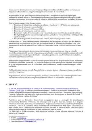 fase, a decorrer durante cinco anos, as crianças que frequentam a Educação Pré-escolar e as crianças que
  frequentam o Ensino Básico, em particular os primeiros seis anos de escolaridade.

  No pressuposto de que, para atingir as crianças e os jovens, é indispensável mobilizar os principais
  responsáveis pela sua educação, consideram-se igualmente como segmentos do público-alvo privilegiado
  educadores, professores, pais, encarregados de educação, bibliotecários, animadores e mediadores de leitura.

  As principais acções previstas são as seguintes:
      • Promoção da leitura diária em Jardins-de-infância e Escolas de 1.º e 2.º Ciclos nas salas de aula
      • Promoção da leitura em contexto familiar
      • Promoção da leitura em bibliotecas públicas
      • Promoção da leitura noutros contextos sociais
      • Recurso aos órgãos de comunicação social e a campanhas para sensibilização da opinião pública
      • Produção de programas (ou rubricas de programas) centrados no livro e na leitura, a emitir pela rádio
          e pela televisão
      • Criação de blogs e chat-rooms sobre livros e leitura para crianças, jovens e adultos

  Plano Nacional de Leitura será tecnicamente fundamentado por um conjunto de estudos que irão permitir:
  operacionalizar metas a atingir, em cada fase, prevendo-se, desde já, duas fases de cinco anos cada; criar
  instrumentos de avaliação para verificar a respectiva consecução; avaliar a eficácia das diferentes acções a
  lançar.

  Para assegurar a comunicação dos programas e a interacção com as escolas e com todas as entidades
  envolvidas, será construído um site, em permanente actualização, com orientações de leitura para cada idade
  e com instrumentos metodológicos destinados a educadores, professores, pais, bibliotecários, mediadores,
  animadores e eventuais voluntários.

  Serão também disponibilizadas acções de formação presenciais e on-line dirigidas a educadores, professores,
  mediadores, voluntários. As escolas e os jardins-de-infância deverão trabalhar com conjuntos diversificados
  de livros, adequados a cada nível de escolaridade, para leitura na aula, para leitura autónoma e para leitura
  em família.

  Os Ministérios co-responsáveis pelo Plano definirão os recursos técnicos e financeiros para a execução dos
  respectivos programas.

  Na primeira fase, deverão envolver-se parceiros, mecenas e patrocinadores, cujo contributo permitirá criar
  um ambiente social favorável ao alargamento de hábitos culturais na área do livro e da leitura.



6. THEKA11
  O THEKA, Projecto Gulbenkian de Formação de Professores para o Desenvolvimento de Bibliotecas
  Escolares (2004-2008) foi uma iniciativa da Fundação para a formação de professores responsáveis pela
  criação, organização e animação de bibliotecas escolares / centros de recursos. É totalmente financiado pela
  Fundação Gulbenkian, que desenvolve ainda, posteriormente, mais dois projectos no domínio da Leitura: 12
  serviço de referência, e a Casa da Leitura13

  Pretende-se que os formandos desenvolvam competências para a promoção de aprendizagens,
  nomeadamente de leitura e literacias, em articulação com a gestão local do currículo e os projectos
  educativos das escolas, bem como para a intervenção em processos contextualizados de formação de agentes
  educativos. Trata-se de contribuir para a sustentabilidade deste trabalho em Rede e para a valorização do
  papel cultural, social e educativo das bibliotecas escolares em todos os níveis de ensino, com maior relevo
  para os primeiros anos de escolaridade de todas as crianças e todos os jovens.
  Em 2008/2009, o THEKA termina, e será objecto de avaliação externa, tal como todos os Projectos de
  iniciativa da Fundação.

  11 THEKA www.theka.org
  12 Leitur@Gulbenkian http://www.leitura.gulbenkian.pt
  13 Casa da Leitura www.casadaleitura.org/
 