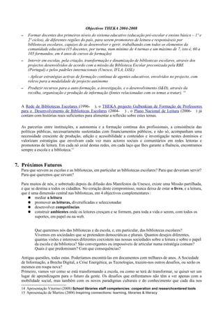 Objectivos THEKA 2004-2008
  –   Formar docentes dos primeiros níveis do sistema educativo (educação pré-escolar e ensino básico – 1º e
      2º ciclos), de diferentes regiões do país, para serem promotores de leitura e responsáveis por
      bibliotecas escolares, capazes de as desenvolver e gerir, trabalhando com todos os elementos da
      comunidade educativa (15 docentes, por turma, num mínimo de 4 turmas e um máximo de 7, isto é, 60 a
      105 formandos, em 4 anos de cursos de formação)
  –   Intervir em escolas, pela criação, transformação e dinamização de bibliotecas escolares, através dos
      projectos desenvolvidos de acordo com a missão da Biblioteca Escolar preconizada pela RBE
      (Portugal) e pelos padrões internacionais (Unesco, IFLA, IASL)
      - Aplicar estratégias activas de formação contínua de agentes educativos, envolvidos no projecto, com
      relevo para a modalidade de projecto autónomo
  –   Produzir recursos para a auto-formação, a investigação, e o desenvolvimento (I&D), através da
      recolha, organização e produção de informação (fontes relacionadas com os temas a tratar). 14


  A Rede de Bibliotecas Escolares (1996- ), o THEKA projecto Gulbenkian de Formação de Professores
  para o Desenvolvimento de Bibliotecas Escolares (2004- ) , o Plano Nacional de Leitura (2006- ) já
  contam com histórias reais suficientes para alimentar a reflexão sobre estes temas.

  As parcerias entre instituições, a autonomia e a formação contínua dos profissionais, a consistência das
  políticas públicas, necessariamente sustentadas com financiamentos públicos, e não só, acompanham uma
  necessidade crescente de produção, edição e acessibilidade a conteúdos e investigação nestes domínios e
  valorizam estratégias que envolvam cada vez mais actores sociais e comunitários em redes leitoras e
  promotoras de leitura. Em cada nó axial destas redes, em cada laço que lhes garante a fluência, encontramos
  sempre a escola e a biblioteca.15


7. Próximos Futuros
  Para que servem as escolas e as bibliotecas, em particular as bibliotecas escolares? Para que deveriam servir?
  Para que queremos que sirvam?

  Para muitos de nós, e sobretudo depois da difusão dos Manifestos da Unesco, existe uma Missão partilhada,
  e que se destina a todos os cidadãos. No coração deste compromisso, nunca deixa de estar o livro, e a leitura,
  que é uma dimensão central nas bibliotecas, em 4 objectivos complementares :
      ● mediar a leitura
      ● promover as leituras, diversificadas e seleccionadas
      ● desenvolver competências
      ● construir ambientes onde os leitores cresçam e se formem, para toda a vida o serem, com todos os
          suportes, em papel ou na web.


          Que queremos nós das bibliotecas e da escola, e, em particular, das bibliotecas escolares?
          Vivemos em sociedades que se pretendem democráticas e plurais. Quantos desejos diferentes,
          quantas visões e interesses diferentes coexistem nas nossas sociedades sobre a leitura e sobre o papel
          da escola e da biblioteca? São convergentes ou impossíveis de articular numa estratégia comum?
          Quais é que predominam? Com que consequências?

  Antigas questões, todas estas. Poderíamos encontrá-las em documentos com milhares de anos. A Sociedade
  de Informação, a Brecha Digital, a Crise Energética, as Tecnologias, trazem-nos outros desafios, ou serão os
  mesmos em roupa nova?
  Primeiro, vamos ver como se está transformando a escola, ou como se terá de transformar, se quiser ser um
  lugar de aprendizagem para o futuro da gente. Os desafios que enfrentamos não têm a ver apenas com a
  mobilidade social, mas também com os novos paradigmas culturais e do conhecimento que cada dia nos
  14 Apresentação Vitorino (2008) School libraries staff competencies: cooperation and researchcentered tools
  15 Apresentação de Martins (2008) Inspiring connections: learning, libraries & literacy
 
