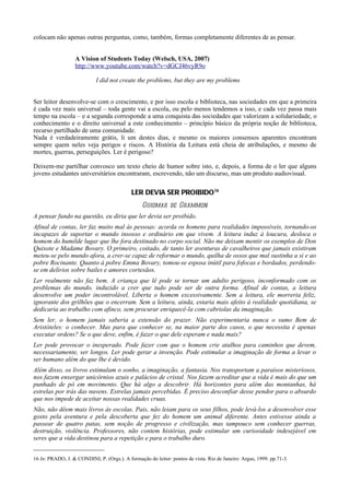 colocam não apenas outras perguntas, como, também, formas completamente diferentes de as pensar.


                   A Vision of Students Today (Welsch, USA, 2007)
                   http://www.youtube.com/watch?v=dGCJ46vyR9o

                            I did not create the problems, but they are my problems


Ser leitor desenvolve-se com o crescimento, e por isso escola e biblioteca, nas sociedades em que a primeira
é cada vez mais universal – toda gente vai a escola, ou pelo menos tendemos a isso, e cada vez passa mais
tempo na escola – e a segunda corresponde a uma conquista das sociedades que valorizam a solidariedade, o
conhecimento e o direito universal a este conhecimento – princípio básico da própria noção de biblioteca,
recurso partilhado de uma comunidade.
Nada é verdadeiramente grátis, li um destes dias, e mesmo os maiores consensos aparentes encontram
sempre quem neles veja perigos e riscos. A História da Leitura está cheia de atribulações, e mesmo de
mortes, guerras, perseguições. Ler é perigoso?

Deixem-me partilhar convosco um texto cheio de humor sobre isto, e, depois, a forma de o ler que alguns
jovens estudantes universitários encontraram, escrevendo, não um discurso, mas um produto audiovisual.

                                            LER DEVIA SER PROIBIDO16
                                                 Guiomar de Grammon
A pensar fundo na questão, eu diria que ler devia ser proibido.
Afinal de contas, ler faz muito mal às pessoas: acorda os homens para realidades impossíveis, tornando-os
incapazes de suportar o mundo insosso e ordinário em que vivem. A leitura induz à loucura, desloca o
homem do humilde lugar que lhe fora destinado no corpo social. Não me deixam mentir os exemplos de Don
Quixote e Madame Bovary. O primeiro, coitado, de tanto ler aventuras de cavalheiros que jamais existiram
meteu-se pelo mundo afora, a crer-se capaz de reformar o mundo, quilha de ossos que mal sustinha a si e ao
pobre Rocinante. Quanto à pobre Emma Bovary, tomou-se esposa inútil para fofocas e bordados, perdendo-
se em delírios sobre bailes e amores cortesãos.
Ler realmente não faz bem. A criança que lê pode se tornar um adulto perigoso, inconformado com os
problemas do mundo, induzido a crer que tudo pode ser de outra forma. Afinal de contas, a leitura
desenvolve um poder incontrolável. Liberta o homem excessivamente. Sem a leitura, ele morreria feliz,
ignorante dos grilhões que o encerram. Sem a leitura, ainda, estaria mais afeito à realidade quotidiana, se
dedicaria ao trabalho com afinco, sem procurar enriquecê-la com cabriolas da imaginação.
Sem ler, o homem jamais saberia a extensão do prazer. Não experimentaria nunca o sumo Bem de
Aristóteles: o conhecer. Mas para que conhecer se, na maior parte dos casos, o que necessita é apenas
executar ordens? Se o que deve, enfim, é fazer o que dele esperam e nada mais?
Ler pode provocar o inesperado. Pode fazer com que o homem crie atalhos para caminhos que devem,
necessariamente, ser longos. Ler pode gerar a invenção. Pode estimular a imaginação de forma a levar o
ser humano além do que lhe é devido.
Além disso, os livros estimulam o sonho, a imaginação, a fantasia. Nos transportam a paraísos misteriosos,
nos fazem enxergar unicórnios azuis e palácios de cristal. Nos fazem acreditar que a vida é mais do que um
punhado de pó em movimento. Que há algo a descobrir. Há horizontes para além das montanhas, há
estrelas por trás das nuvens. Estrelas jamais percebidas. É preciso desconfiar desse pendor para o absurdo
que nos impede de aceitar nossas realidades cruas.
Não, não dêem mais livros às escolas. Pais, não leiam para os seus filhos, pode levá-los a desenvolver esse
gosto pela aventura e pela descoberta que fez do homem um animal diferente. Antes estivesse ainda a
passear de quatro patas, sem noção de progresso e civilização, mas tampouco sem conhecer guerras,
destruição, violência. Professores, não contem histórias, pode estimular um curiosidade indesejável em
seres que a vida destinou para a repetição e para o trabalho duro.


16 In: PRADO, J. & CONDINI, P. (Orgs.). A formação do leitor: pontos de vista. Rio de Janeiro: Argus, 1999. pp.71-3.
 