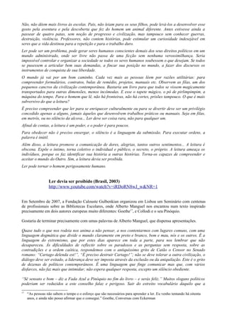Não, não dêem mais livros às escolas. Pais, não leiam para os seus filhos, pode levá-los a desenvolver esse
gosto pela aventura e pela descoberta que fez do homem um animal diferente. Antes estivesse ainda a
passear de quatro patas, sem noção de progresso e civilização, mas tampouco sem conhecer guerras,
destruição, violência. Professores, não contem histórias, pode estimular um curiosidade indesejável em
seres que a vida destinou para a repetição e para o trabalho duro.
Ler pode ser um problema, pode gerar seres humanos conscientes demais dos seus direitos políticos em um
mundo administrado, onde ser livre não passa de uma ficção sem nenhuma verossimilhança. Seria
impossível controlar e organizar a sociedade se todos os seres humanos soubessem o que desejam. Se todos
se pusessem a articular bem suas demandas, a fincar sua posição no mundo, a fazer dos discursos os
instrumentos de conquista de sua liberdade.
O mundo já vai por um bom caminho. Cada vez mais as pessoas lêem por razões utilitárias: para
compreender formulários, contratos, bulas de remédio, projetos, manuais etc. Observem as filas, um dos
pequenos cancros da civilização contemporânea. Bastaria um livro para que todos se vissem magicamente
transportados para outras dimensões, menos incômodas. E esse o tapete mágico, o pó de pirlimpimpim, a
máquina do tempo. Para o homem que lê, não há fronteiras, não há cortes, prisões tampouco. O que é mais
subversivo do que a leitura?
É preciso compreender que ler para se enriquecer culturalmente ou para se divertir deve ser um privilégio
concedido apenas a alguns, jamais àqueles que desenvolvem trabalhos práticos ou manuais. Seja em filas,
em metrôs, ou no silêncio da alcova... Ler deve ser coisa rara, não para qualquer um.
Afinal de contas, a leitura é um poder, e o poder é para poucos.
Para obedecer não é preciso enxergar, o silêncio é a linguagem da submissão. Para executar ordens, a
palavra é inútil.
Além disso, a leitura promove a comunicação de dores, alegrias, tantos outros sentimentos... A leitura é
obscena. Expõe o íntimo, torna coletivo o individual e público, o secreto, o próprio. A leitura ameaça os
indivíduos, porque os faz identificar sua história a outras histórias. Torna-os capazes de compreender e
aceitar o mundo do Outro. Sim, a leitura devia ser proibida.
Ler pode tornar o homem perigosamente humano.


                  Ler devia ser proibido (Brasil, 2003)
                  http://www.youtube.com/watch?v=iRDoRN8wJ_w&NR=1


Em Setembro de 2007, a Fundação Calouste Gulbenkian organizou em Lisboa um Seminário com centenas
de profissionais sobre as Bibliotecas Escolares, onde Alberto Manguel nos encantou num texto inspirado
precisamente em dois autores europeus muito diferentes: Goethe17, e Collodi e o seu Pinóquio.

Gostaria de terminar precisamente com umas palavras de Alberto Manguel, que dispensa apresentações.

Quase tudo o que nos rodeia nos anima a não pensar, a nos contentarmos com lugares comuns, com uma
linguagem dogmática que divide o mundo claramente em preto e branco, bom e mau, nós e os outros. É a
linguagem do extremismo, que por estes dias aparece em toda a parte, para nos lembrar que não
desapareceu. Às dificuldades de reflectir sobre os paradoxos e as perguntas sem resposta, sobre as
contradições e a ordem caótica, respondemos com o antiquíssimo grito de Catão o Censor no Senado
romano: “Cartago delenda est!”, “É preciso destruir Cartago!”; não se deve tolerar a outra civilização, o
diálogo deve ser evitado, a liderança deve ser imposta através da exclusão ou da aniquilação. Este é o grito
de dezenas de políticos contemporâneos. É uma linguagem que finge comunicar mas que, com vários
disfarces, não faz mais que intimidar; não espera qualquer resposta, excepto um silêncio obediente.

“Sê sensato e bom – diz a Fada Azul a Pinóquio no fim do livro – e serás feliz.” Muitos slogans políticos
poderiam ser reduzidos a este conselho falaz e perigoso. Sair do estreito vocabulário daquilo que a

17
     “As pessoas não sabem o tempo e o esforço que são necessários para aprender a ler. Eu venho tentando há oitenta
     anos, e ainda não posso afirmar que o consegui.” Goethe, Conversas com Eckerman
 