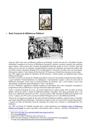 3. Rede Nacional de Bibliotecas Públicas3




  Antes de 1986, eram raras as bibliotecas públicas em Portugal. A partir dos anos 50, a Fundação Calouste
  Gulbenkian4 assegurava um Serviço de Bibliotecas Itinerantes 5, pioneiro, nacional e gratuito, que constituía
  quase sempre o único recurso que a maioria da população tinha para aceder ao livro e à leitura. Num país
  pobre, que nos anos 60 viu aumentar vertiginosamente o número de emigrantes que buscavam melhor vida
  em África, França, Alemanha, Holanda, EUA; Canadá, Brasil e Venezuela, este factor deve ser mencionado.
  Seria preciso esperar 12 anos depois da Revolução de 1974 para que o Estado desse um passo neste campo.
  Em 1983, alguns anos depois do Manifesto da IFLA/Unesco, a BAD 6 produz um Manifesto pela Leitura
  Pública em Portugal.7
  Em 1986 o Governo cria Grupo de Trabalho para definir as bases de uma política nacional de leitura pública,
  a qual assentaria "fundamentalmente na implantação e funcionamento regular e eficaz de uma rede de
  bibliotecas municipais, assim como no desenvolvimento de estruturas" que, a nível central e local, mais
  directamente as pudessem apoiar (Despacho nº 3/86, 11 de Março).
  No seu 1º Relatório, sugeriram-se medidas imediatas de intervenção, bem como orientações conceptuais e
  programáticas sobre as bibliotecas a criar que mereceram aprovação superior.
  Assim, o Instituto Português do Livro e da Leitura desenvolveu e aplicou desde 1987 um plano de leitura
  pública, através do apoio à criação de bibliotecas públicas municipais. Este plano prosseguiu após a sua
  fusão com a Biblioteca Nacional, em 1992 - de que resultou o IBL (Instituto da Biblioteca Nacional e do
  Livro) - e depois, em 1997, com a criação do Instituto Português do Livro e das Bibliotecas (IPLB).
  Trata-se de um projecto de criação de uma rede nacional de bibliotecas públicas, tendo por base o Concelho,
  que integra uma Biblioteca Municipal - localizada na respectiva sede, em zona central ou muito frequentada -
  e Anexos ou Pólos em diferentes locais do município, de acordo com o número e a distribuição dos seus
  habitantes.
  Em 1996, um Grupo de Trabalho nomeado para o efeito apresentava um Relatório sobre as Bibliotecas
  Públicas em Portugal, no qual se procedia a uma reflexão sobre o contexto - nacional e internacional - e se

  3
      Mais informação http://www.iplb.pt/pls/diplb/!main_page?levelid=20
  4
      FCG www.gulbenkian.pt
  5
      Imagem das Carrinhas Gulbenkian. Mais informação em
  6
      BAD Associação Portuguesa de Bibliotecários Arquivistas e Documentalistas www.apbad.pt
  7
      Ver http://www.apbad.pt/Downloads/Comemoracao20anosRNBP.pdf
 