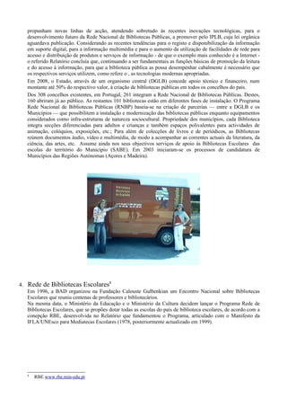 propunham novas linhas de acção, atendendo sobretudo às recentes inovações tecnológicas, para o
   desenvolvimento futuro da Rede Nacional de Bibliotecas Públicas, a promover pelo IPLB, cuja lei orgânica
   aguardava publicação. Considerando as recentes tendências para o registo e disponibilização da informação
   em suporte digital, para a informação multimédia e para o aumento da utilização de facilidades de rede para
   acesso e distribuição de produtos e serviços de informação - de que o exemplo mais conhecido é a Internet -
   o referido Relatório concluía que, continuando a ser fundamentais as funções básicas de promoção da leitura
   e do acesso à informação, para que a biblioteca pública as possa desempenhar cabalmente é necessário que
   os respectivos serviços utilizem, como refere o , as tecnologias modernas apropriadas.
   Em 2008, o Estado, através de um organismo central (DGLB) concede apoio técnico e financeiro, num
   montante até 50% do respectivo valor, à criação de bibliotecas públicas em todos os concelhos do país.
   Dos 308 concelhos existentes, em Portugal, 261 integram a Rede Nacional de Bibliotecas Públicas. Destes,
   160 abriram já ao público. As restantes 101 bibliotecas estão em diferentes fases de instalação. O Programa
   Rede Nacional de Bibliotecas Públicas (RNBP) baseia-se na criação de parcerias — entre a DGLB e os
   Municípios — que possibilitem a instalação e modernização das bibliotecas públicas enquanto equipamentos
   considerados como infra-estruturas de natureza sociocultural. Propriedade dos municípios, cada Biblioteca
   integra secções diferenciadas para adultos e crianças e também espaços polivalentes para actividades de
   animação, colóquios, exposições, etc.; Para além de colecções de livros e de periódicos, as Bibliotecas
   reúnem documentos áudio, vídeo e multimédia, de modo a acompanhar as correntes actuais da literatura, da
   ciência, das artes, etc. Assume ainda nos seus objectivos serviços de apoio às Bibliotecas Escolares das
   escolas do território do Município (SABE). Em 2003 iniciaram-se os processos de candidatura de
   Municípios das Regiões Autónomas (Açores e Madeira).




4. Rede de Bibliotecas Escolares8
   Em 1996, a BAD organizou na Fundação Calouste Gulbenkian um Encontro Nacional sobre Bibliotecas
   Escolares que reuniu centenas de professores e bibliotecários.
   Na mesma data, o Ministério da Educação e o Ministério da Cultura decidem lançar o Programa Rede de
   Bibliotecas Escolares, que se propões dotar todas as escolas do país de biblioteca escolares, de acordo com a
   conepção RBE, desenvolvida no Relatório que fundamentou o Programa, articulado com o Manifesto da
   IFLA/UNEsco para Mediatecas Escolares (1978, posteriormente actualizado em 1999).




   8
       RBE www.rbe.min-edu.pt
 